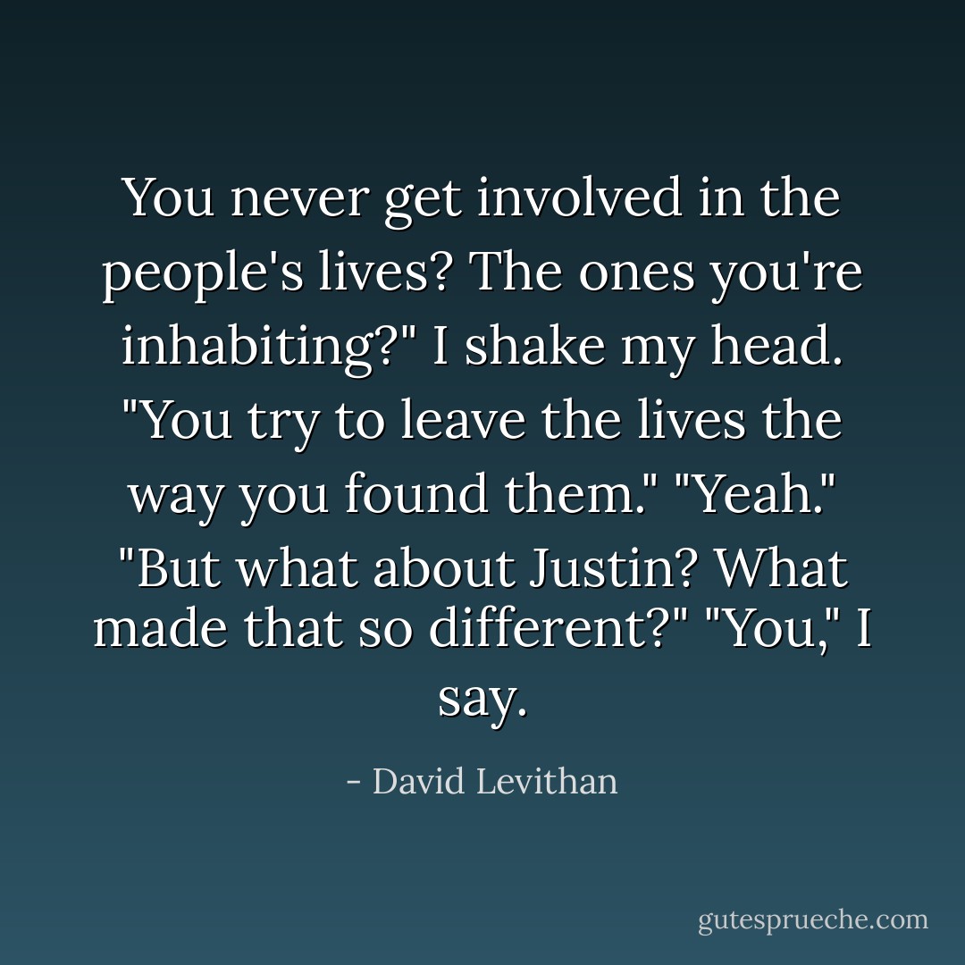 You never get involved in the people's lives? The ones you're inhabiting?"<br />I shake my head.<br />"You try to leave the lives the way you found them."<br />"Yeah."<br />"But what about Justin? What made that so different?"<br />"You," I say. - David Levithan