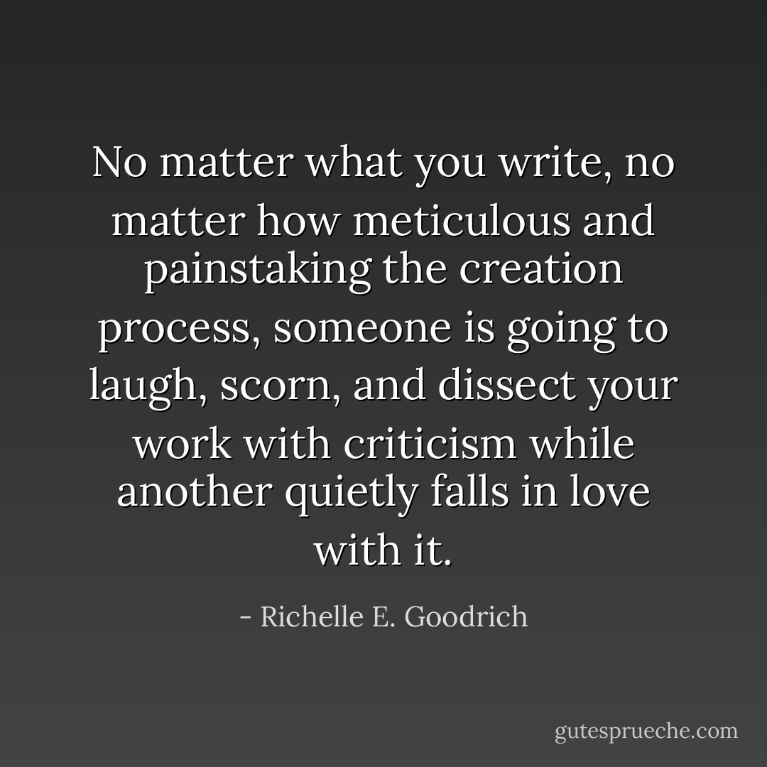 No matter what you write, no matter how meticulous and painstaking the creation process, someone is going to laugh, scorn, and dissect your work with criticism while another quietly falls in love with it. - Richelle E. Goodrich