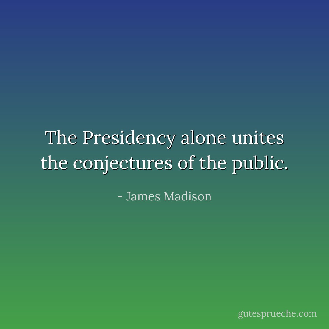 The Presidency alone unites the conjectures of the public. - James Madison