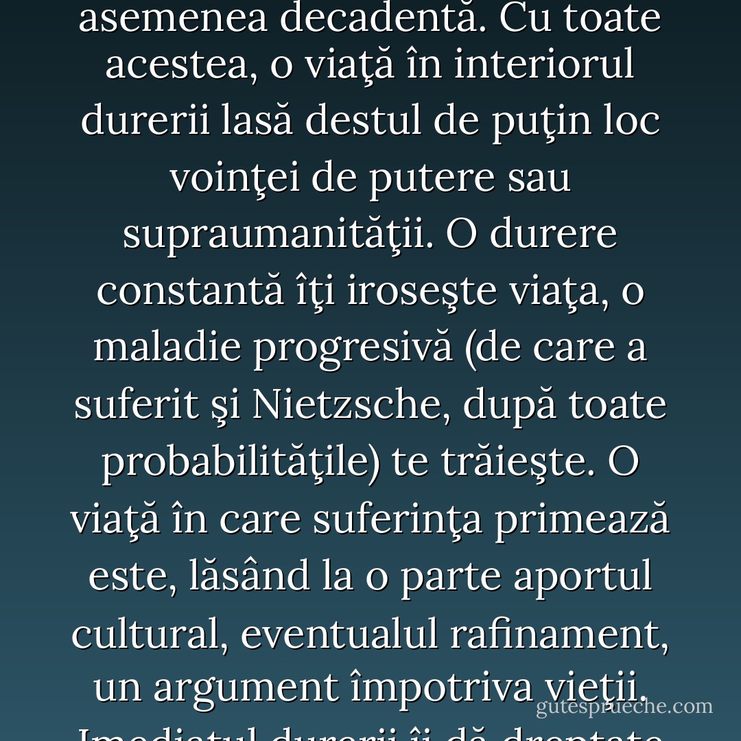 [...] De ce respinge Nietzsche acest principiu al durerii? Nu doar pentru că deontologia voinţei de putere trebuie să suplinească metafizca durerii – voinţa de putere fiind, astfel, mai universală şi mai caracteristic umană, ceea ce este deja discutabil. Ci pentru că o viaţă orientată spre durere, spre lipsa de sens şi de scop, care sunt descrise de Schopenhauer şi care revin în existenţialism ar contrazice efectiv teza eternei reîntoarceri. Marea afirmaţie, sentimentul că poţi să-ţi trăieşti de un număr infinit de ori, fără a schimba nimic în ea, este anulată de constanta experienţă a durerii, care ar transforma eterna reîntoarcere într-o pedeapsă infinită şi într-un infern mai impresionant decât cel din descripţia lui Dante. Desigur, eterna reîntoarcere presupune o devenire interioară, care ajută individul să-şi transforme viaţa în opera de artă, ce merită reiterată la infinit. Dar individul este lipsit de putere atâta timp cât durerea este principiul suprem. Deci Nietzsche trebuie să respingă teza durerii, pentru care avea afinitate psihologică, ca să facă loc ideilor sale principale. O filosofie care explică totul prin durere – pesimismul – merge împotriva vieţii. Filozofia prin care suntem învăţaţi să evităm programatic durerea – hedonismul – este, de asemenea decadentă. Cu toate acestea, o viaţă în interiorul durerii lasă destul de puţin loc voinţei de putere sau supraumanităţii. O durere constantă îţi iroseşte viaţa, o maladie progresivă (de care a suferit şi Nietzsche, după toate probabilităţile) te trăieşte. O viaţă în care suferinţa primează este, lăsând la o parte aportul cultural, eventualul rafinament, un argument împotriva vieţii. Imediatul durerii îi dă dreptate lui Schopenhauer – durerea nu poate fi un «obstacol» atunci când te paralizează. Nu doar imediatul durerii vorbeşte împotriva lui Nietzsche, ci şi o oarecare valoare imuabilă a durerii: faptul că se hrăneşte din sine însuşi, se autoalimentează, asemenea focului din iad care nu poate fi stins, descris de mistici. Concluzionând, durerea este un principiu la fel de esenţial ca voinţa de putere. Voinţa de putere acoperă un complex de idei şi manifestări, prin<br />care este evidenţiat proiectul unei construiri existenţiale, iar durerea pune în chestiune însăşi utilitatea şi sensul existenţei. In plus, durerea este cel mai un perfecţionist artist: ea şlefuieşte, taie în carne vie, ordonează, articulează – în aşa fel încât ceea ce este profund îi datorează existenţa. Întrebarea utilitaristă, pe care Nietzsche ar respinge-o ca patologică, este dacă frumuseţea şi profunzimea îşi merită preţul şi dacă nu, atunci mai bine ele nu ar fi existat. Cred că această chestiune trebuie filtrată prin filtrul propriei noastre individualităţi, pentru a da fiecare răspunsul. Simplificând, conflictul este similar dualităţii dintre ignoranţă tihnită şi inteligenţă anxioasă. Avem aici un posibil răspuns prin dialectica dintre ultimul om şi supraom. - Ştefan Bolea