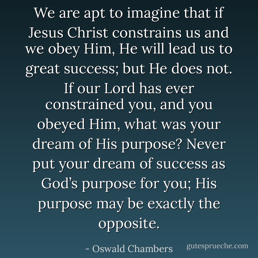 We are apt to imagine that if Jesus Christ constrains us and we obey Him, He will lead us to great success; but He does not. If our Lord has ever constrained you, and you obeyed Him, what was your dream of His purpose? Never put your dream of success as God’s purpose for you; His purpose may be exactly the opposite. - Oswald Chambers