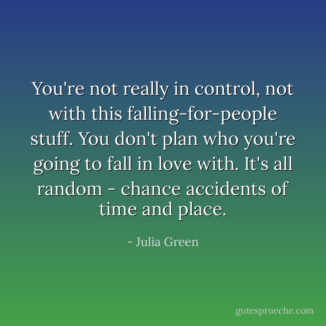 You're not really in control, not with this falling-for-people stuff. You don't plan who you're going to fall in love with. It's all random - chance accidents of time and place. - Julia Green