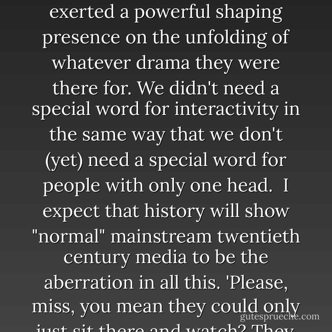 during this century (the twentieth) we have for the first time been dominated by non-interactive forms of entertainment: cinema, radio, recorded music and television. Before they came along all entertainment was interactive: theatre, music, sport - the performers and audience were there together, and even a respectfully silent audience exerted a powerful shaping presence on the unfolding of whatever drama they were there for. We didn't need a special word for interactivity in the same way that we don't (yet) need a special word for people with only one head.<br /><br />I expect that history will show "normal" mainstream twentieth century media to be the aberration in all this. 'Please, miss, you mean they could only just sit there and watch? They couldn't do anything? Didn't everybody feel terribly isolated or alienated or ignored?'<br /><br />Yes, child, that's why they all went mad. Before the Restoration.'<br /><br />What was the Restoration again, please, miss?'<br /><br />The end of the twentieth century, child. When we started to get interactivity back. - Douglas Adams