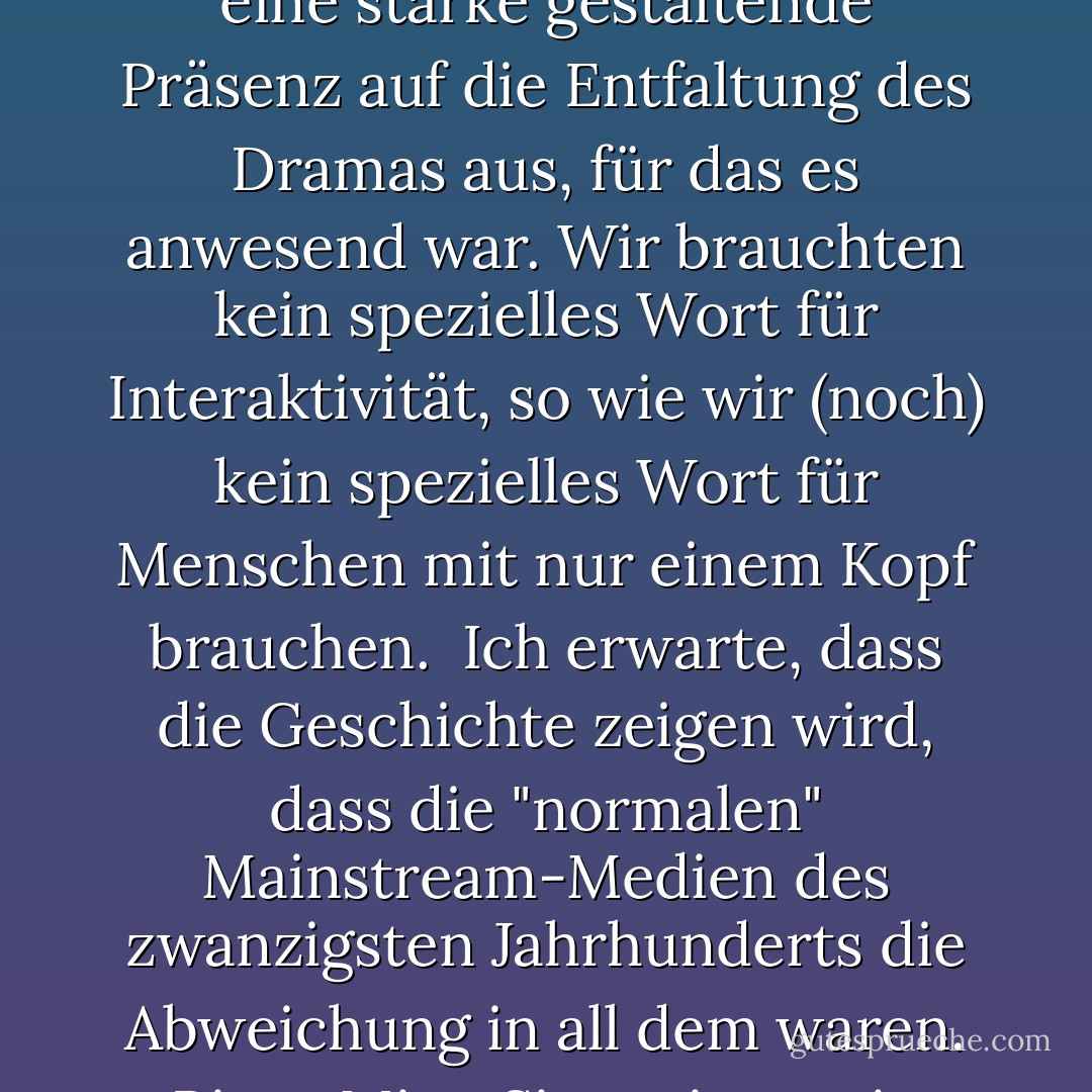 in diesem Jahrhundert (dem zwanzigsten) wurden wir zum ersten Mal von nicht-interaktiven Formen der Unterhaltung beherrscht: Kino, Radio, Musikaufnahmen und Fernsehen. Bevor diese Formen aufkamen, war die gesamte Unterhaltung interaktiv: Theater, Musik, Sport - die Darsteller und das Publikum waren gemeinsam anwesend, und selbst ein respektvoll schweigendes Publikum übte eine starke gestaltende Präsenz auf die Entfaltung des Dramas aus, für das es anwesend war. Wir brauchten kein spezielles Wort für Interaktivität, so wie wir (noch) kein spezielles Wort für Menschen mit nur einem Kopf brauchen.<br /><br />Ich erwarte, dass die Geschichte zeigen wird, dass die "normalen" Mainstream-Medien des zwanzigsten Jahrhunderts die Abweichung in all dem waren. Bitte, Miss, Sie meinen, sie konnten nur dasitzen und zusehen? Konnten sie nichts tun? Fühlte sich nicht jeder furchtbar isoliert, entfremdet oder ignoriert?'<br /><br />Ja, Kind, deshalb sind sie alle verrückt geworden. Vor der Restauration.'<br /><br />Was war noch mal die Restauration, bitte, Miss?'<br /><br />Das Ende des zwanzigsten Jahrhunderts, Kind. Als wir anfingen, wieder interaktiv zu werden. - Douglas Adams<