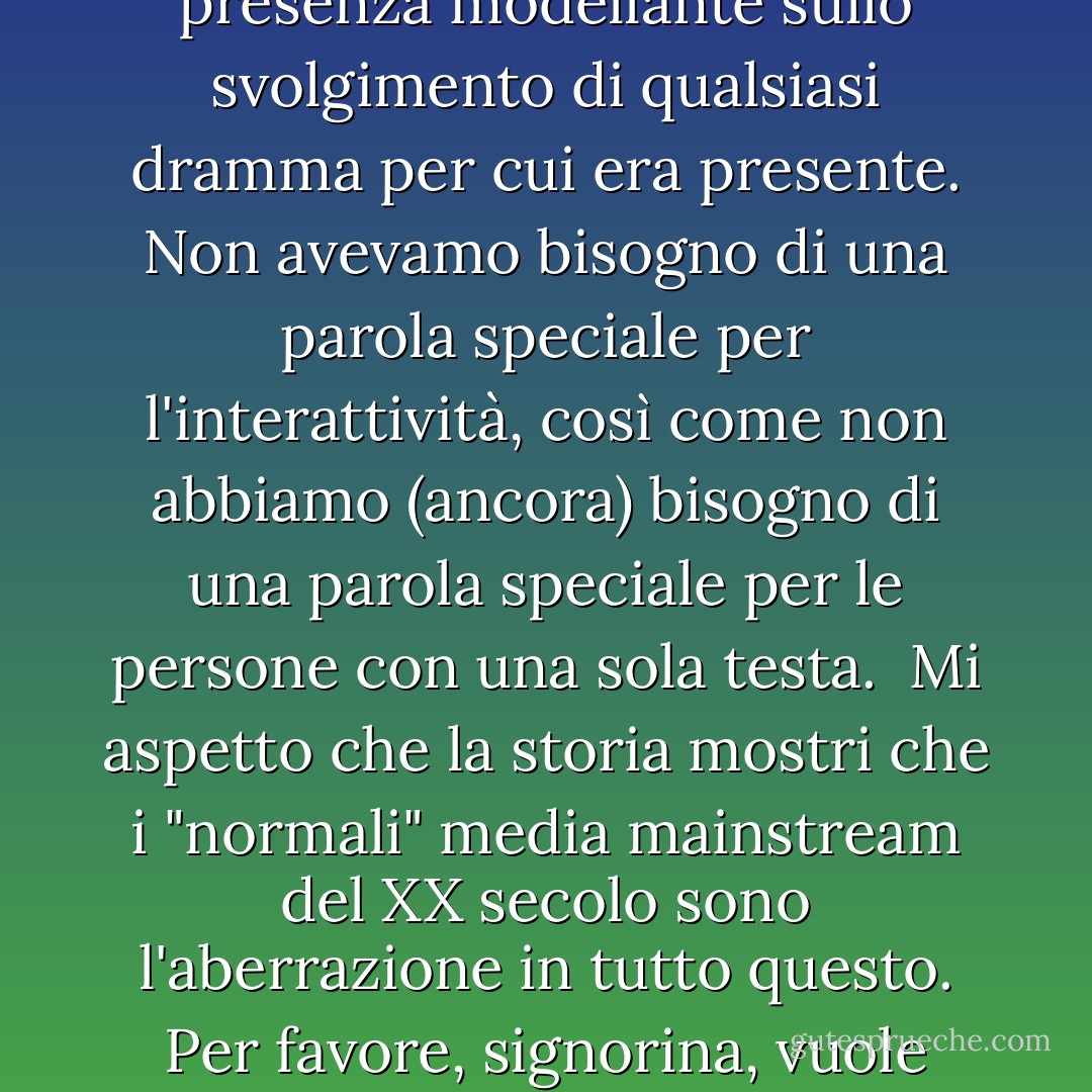 Durante questo secolo (il ventesimo) siamo stati per la prima volta dominati da forme di intrattenimento non interattive: cinema, radio, musica registrata e televisione. Prima del loro avvento, tutto l'intrattenimento era interattivo: teatro, musica, sport - gli artisti e il pubblico erano presenti insieme, e anche un pubblico rispettosamente silenzioso esercitava una potente presenza modellante sullo svolgimento di qualsiasi dramma per cui era presente. Non avevamo bisogno di una parola speciale per l'interattività, così come non abbiamo (ancora) bisogno di una parola speciale per le persone con una sola testa.<br /><br />Mi aspetto che la storia mostri che i "normali" media mainstream del XX secolo sono l'aberrazione in tutto questo. Per favore, signorina, vuole dire che potevano solo stare seduti e guardare? Non potevano fare nulla? Non si sentivano tutti terribilmente isolati o alienati o ignorati?"<br /><br />Sì, bambina, è per questo che sono tutti impazziti. Prima della Restaurazione.'<br /><br />Che cos'era la Restaurazione, per favore, signorina?'<br /><br />La fine del ventesimo secolo, bambina. Quando abbiamo iniziato a recuperare l'interattività. - Douglas Adams