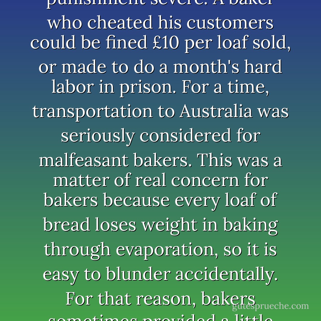 Because bread was so important, the laws governing its purity were strict and the punishment severe. A baker who cheated his customers could be fined £10 per loaf sold, or made to do a month's hard labor in prison. For a time, transportation to Australia was seriously considered for malfeasant bakers. This was a matter of real concern for bakers because every loaf of bread loses weight in baking through evaporation, so it is easy to blunder accidentally. For that reason, bakers sometimes provided a little extra- the famous baker's dozen. - Bill Bryson