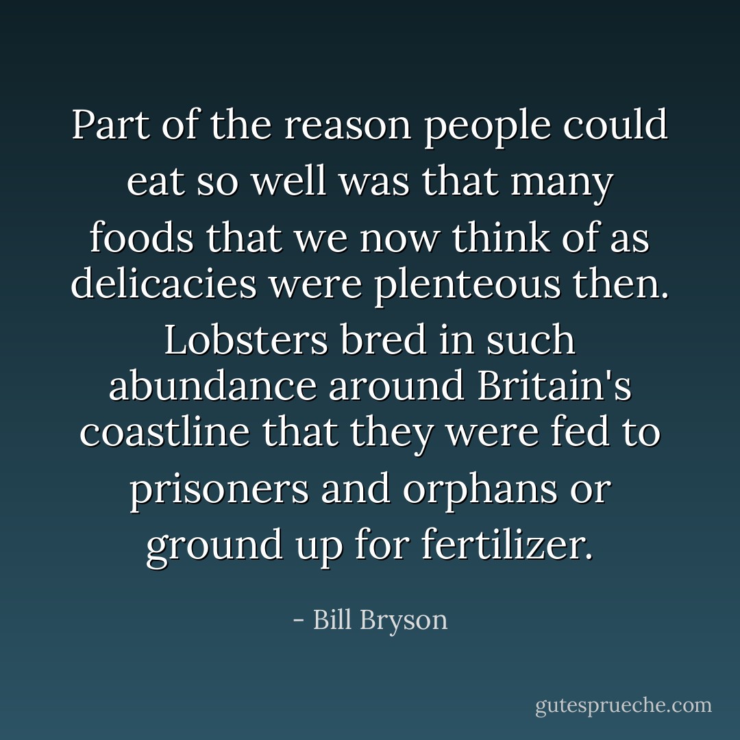 Part of the reason people could eat so well was that many foods that we now think of as delicacies were plenteous then. Lobsters bred in such abundance around Britain's coastline that they were fed to prisoners and orphans or ground up for fertilizer. - Bill Bryson