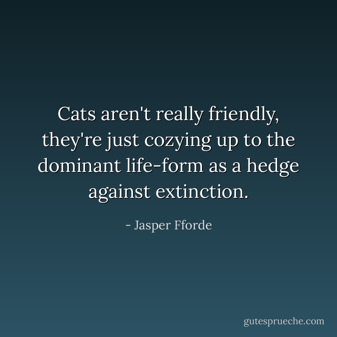 Cats aren't really friendly, they're just cozying up to the dominant life-form as a hedge against extinction. - Jasper Fforde