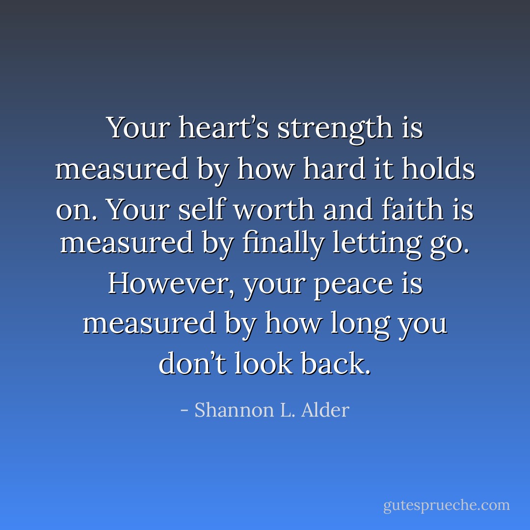 Your heart’s strength is measured by how hard it holds on. Your self worth and faith is measured by finally letting go. However, your peace is measured by how long you don’t look back. - Shannon L. Alder