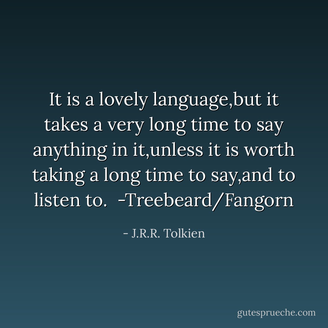 It is a lovely language,but it takes a very long time to say anything in it,unless it is worth taking a long time to say,and to listen to.<br /><br />-Treebeard/Fangorn - J.R.R. Tolkien