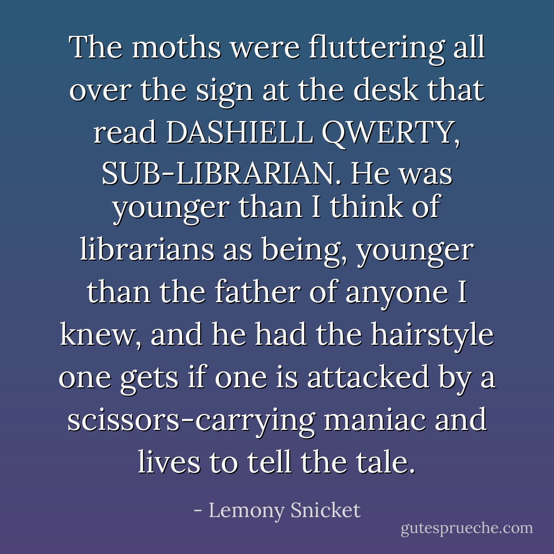 The moths were fluttering all over the sign at the desk that read DASHIELL QWERTY, SUB-LIBRARIAN. He was younger than I think of librarians as being, younger than the father of anyone I knew, and he had the hairstyle one gets if one is attacked by a scissors-carrying maniac and lives to tell the tale. - Lemony Snicket