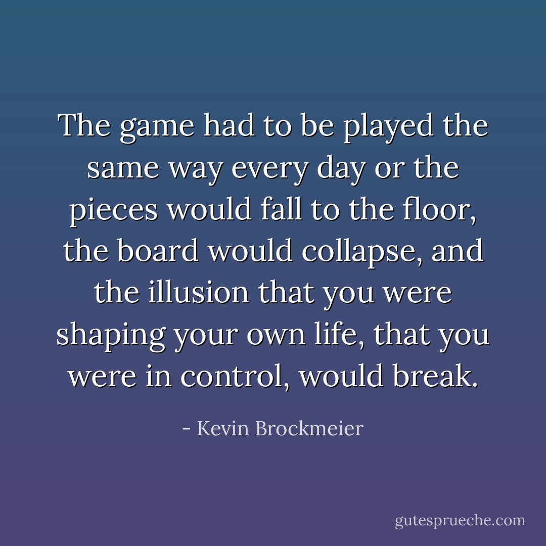 The game had to be played the same way every day or the pieces would fall to the floor, the board would collapse, and the illusion that you were shaping your own life, that you were in control, would break. - Kevin Brockmeier