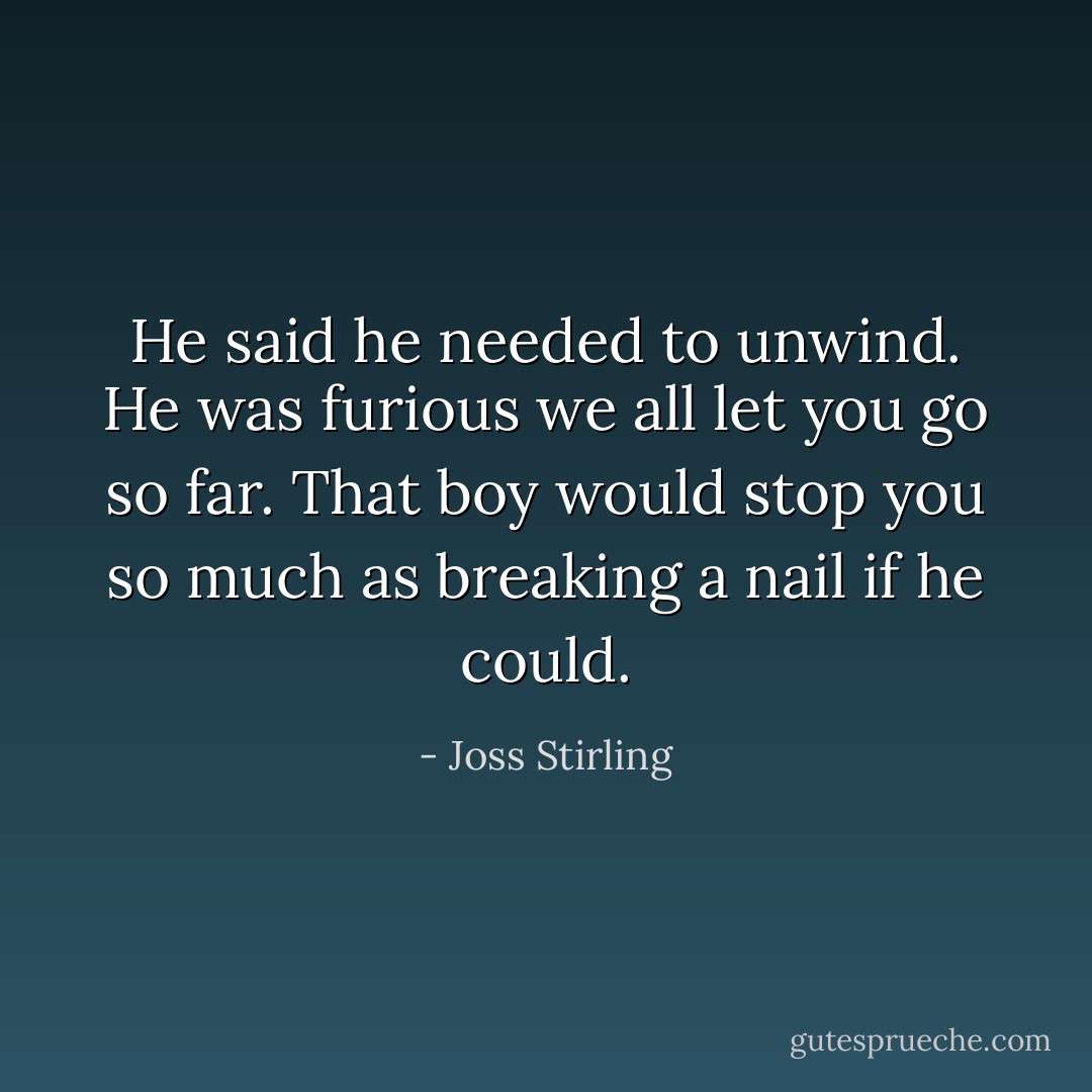 He said he needed to unwind. He was furious we all let you go so far. That boy would stop you so much as breaking a nail if he could. - Joss Stirling