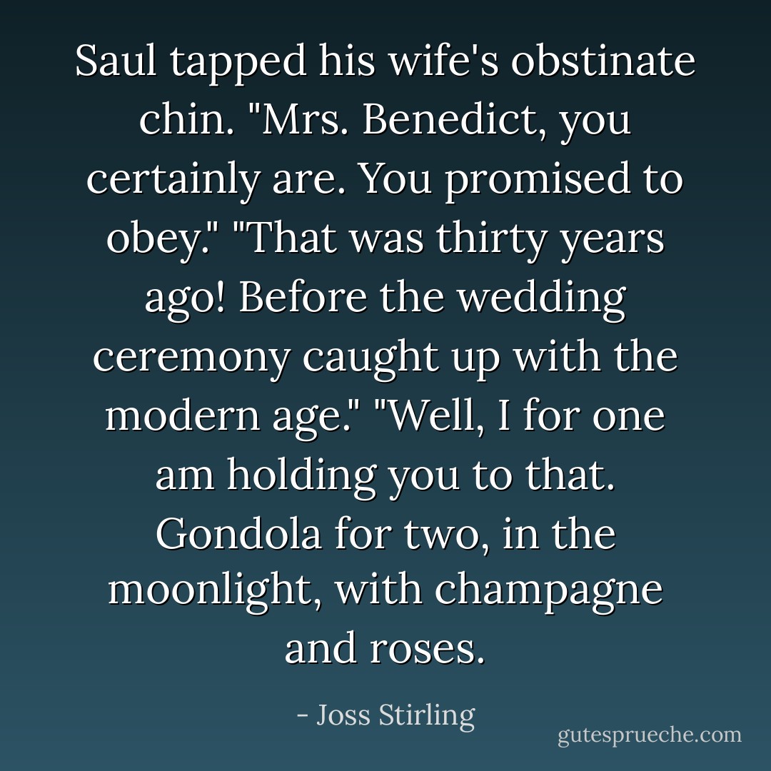 Saul tapped his wife's obstinate chin. "Mrs. Benedict, you certainly are. You promised to obey."<br />"That was thirty years ago! Before the wedding ceremony caught up with the modern age."<br />"Well, I for one am holding you to that. Gondola for two, in the moonlight, with champagne and roses. - Joss Stirling