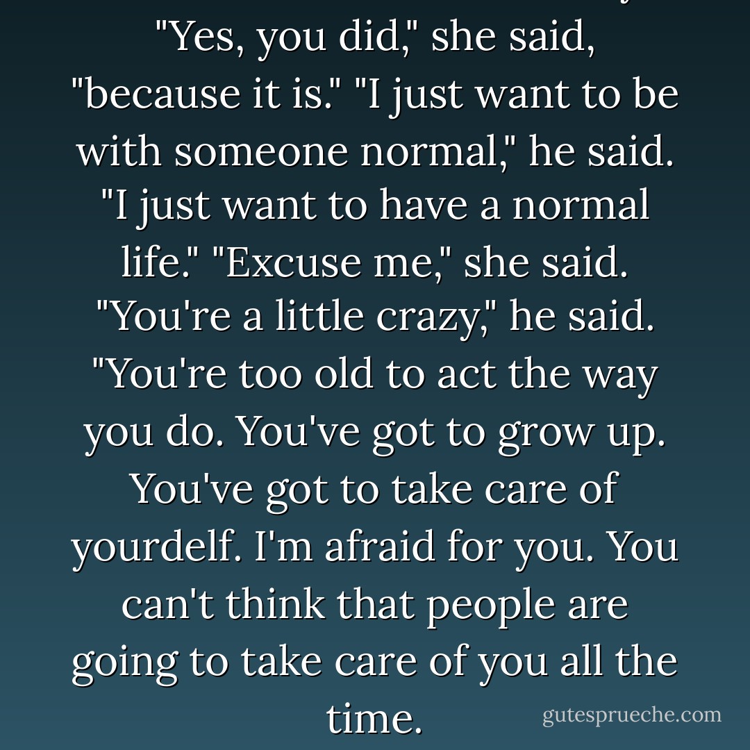 I didn't want it to be this way." <br />"Yes, you did," she said, "because it is."<br />"I just want to be with someone normal," he said. "I just want to have a normal life."<br />"Excuse me," she said.<br />"You're a little crazy," he said. "You're too old to act the way you do. You've got to grow up. You've got to take care of yourdelf. I'm afraid for you. You can't think that people are going to take care of you all the time. - Candace Bushnell