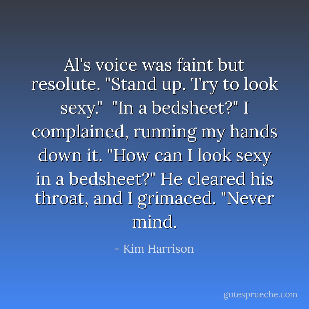 Al's voice was faint but resolute. "Stand up. Try to look sexy."<br /><br />"In a bedsheet?" I complained, running my hands down it. "How can I look sexy in a bedsheet?" He cleared his throat, and I grimaced. "Never mind. - Kim Harrison