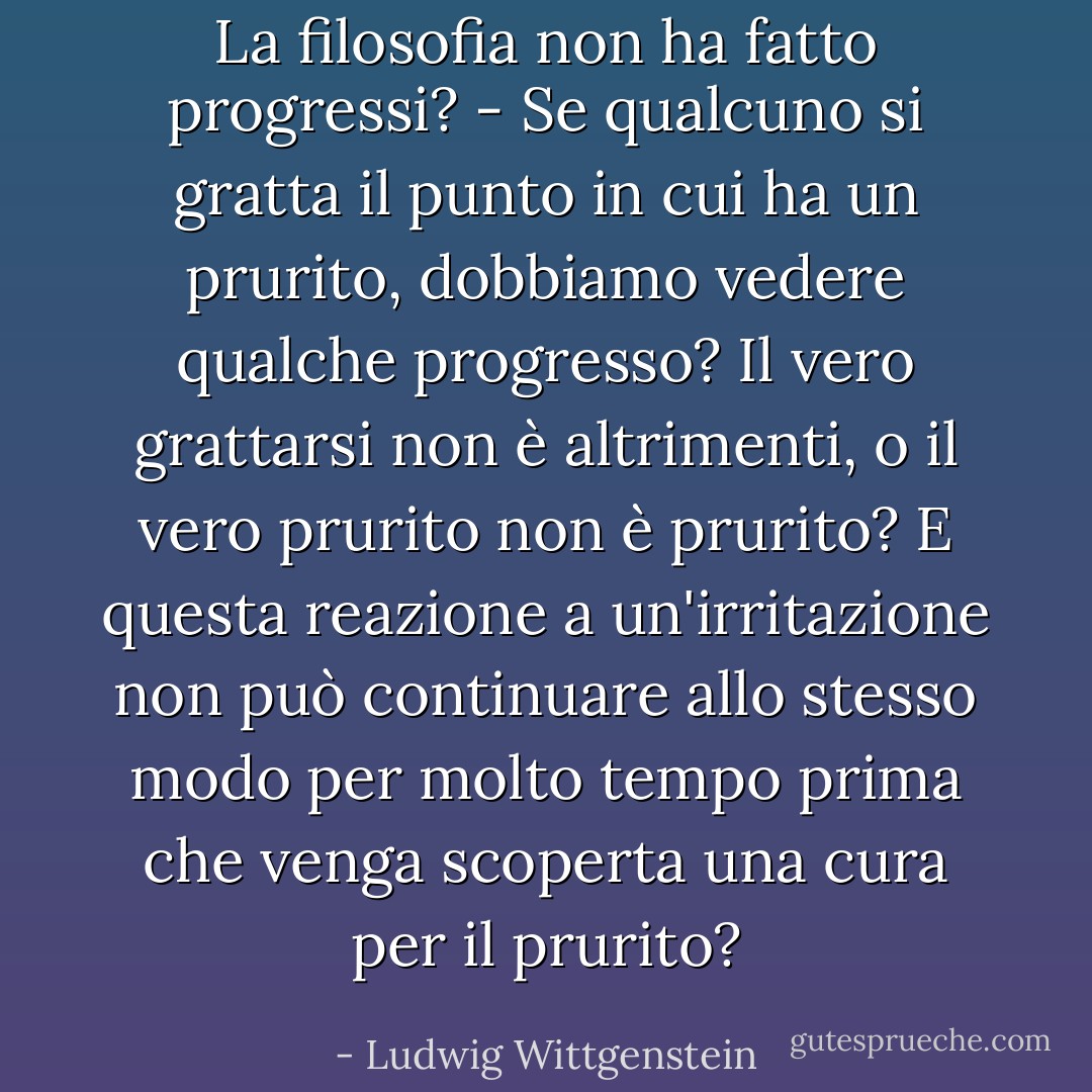 La filosofia non ha fatto progressi? - Se qualcuno si gratta il punto in cui ha un prurito, dobbiamo vedere qualche progresso? Il vero grattarsi non è altrimenti, o il vero prurito non è prurito? E questa reazione a un'irritazione non può continuare allo stesso modo per molto tempo prima che venga scoperta una cura per il prurito? - Ludwig Wittgenstein
