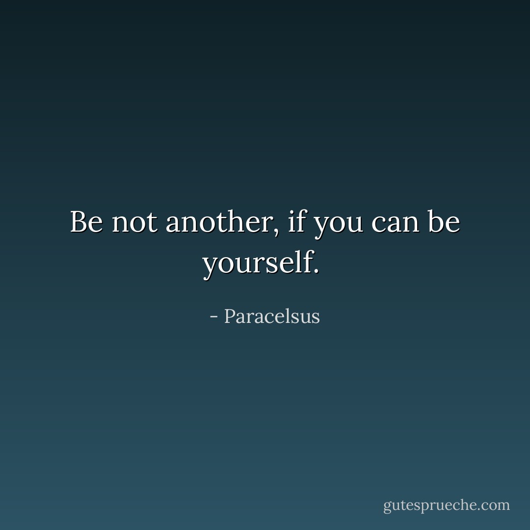 Be not another, if you can be yourself.  - Paracelsus