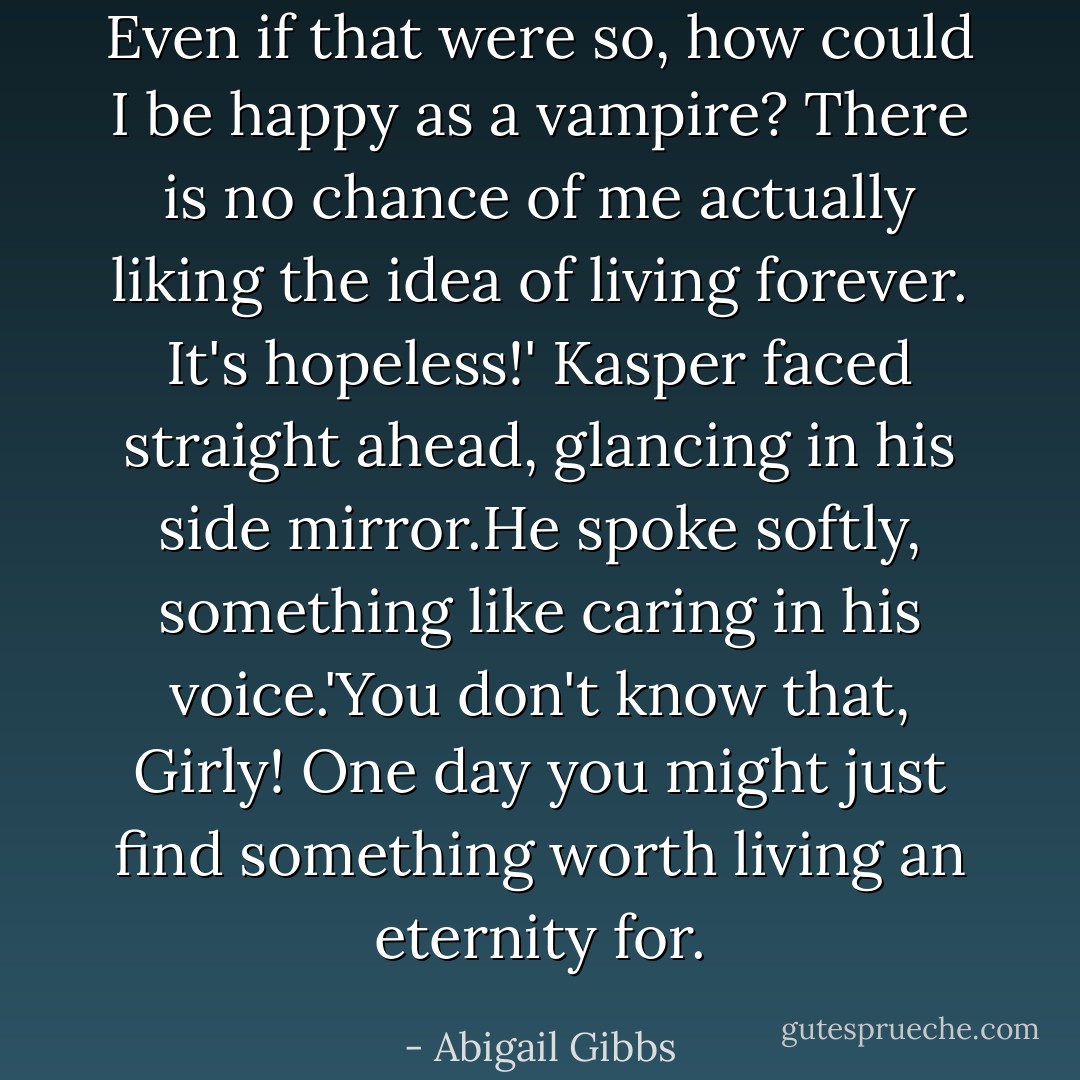 Even if that were so, how could I be happy as a vampire? There is no chance of me actually liking the idea of living forever. It's hopeless!'<br />Kasper faced straight ahead, glancing in his side mirror.He spoke softly, something like caring in his voice.'You don't know that, Girly! One day you might just find something worth living an eternity for. - Abigail Gibbs