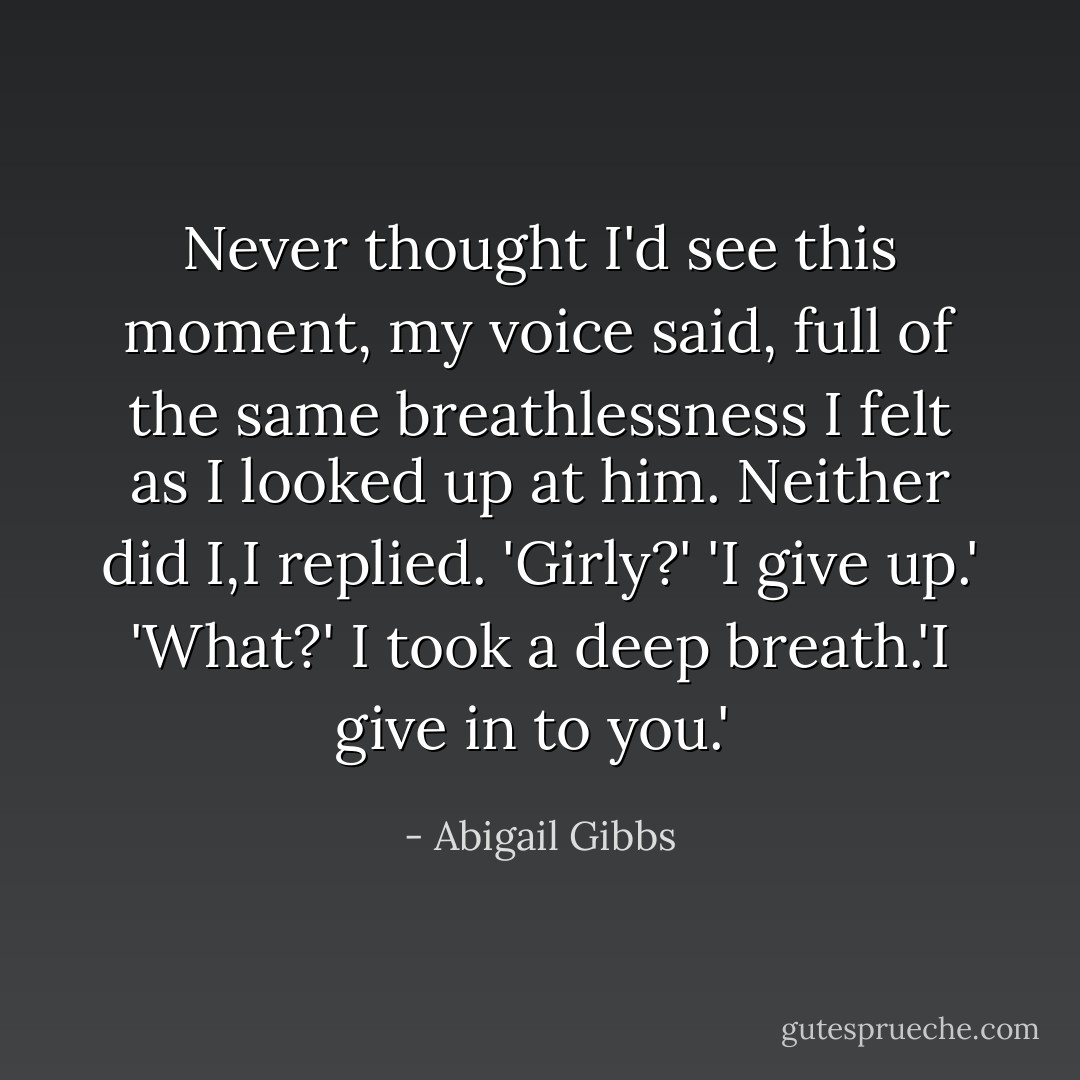 Never thought I'd see this moment, my voice said, full of the same breathlessness I felt as I looked up at him.<br />Neither did I,I replied.<br />'Girly?'<br />'I give up.'<br />'What?'<br />I took a deep breath.'I give in to you.'  - Abigail Gibbs