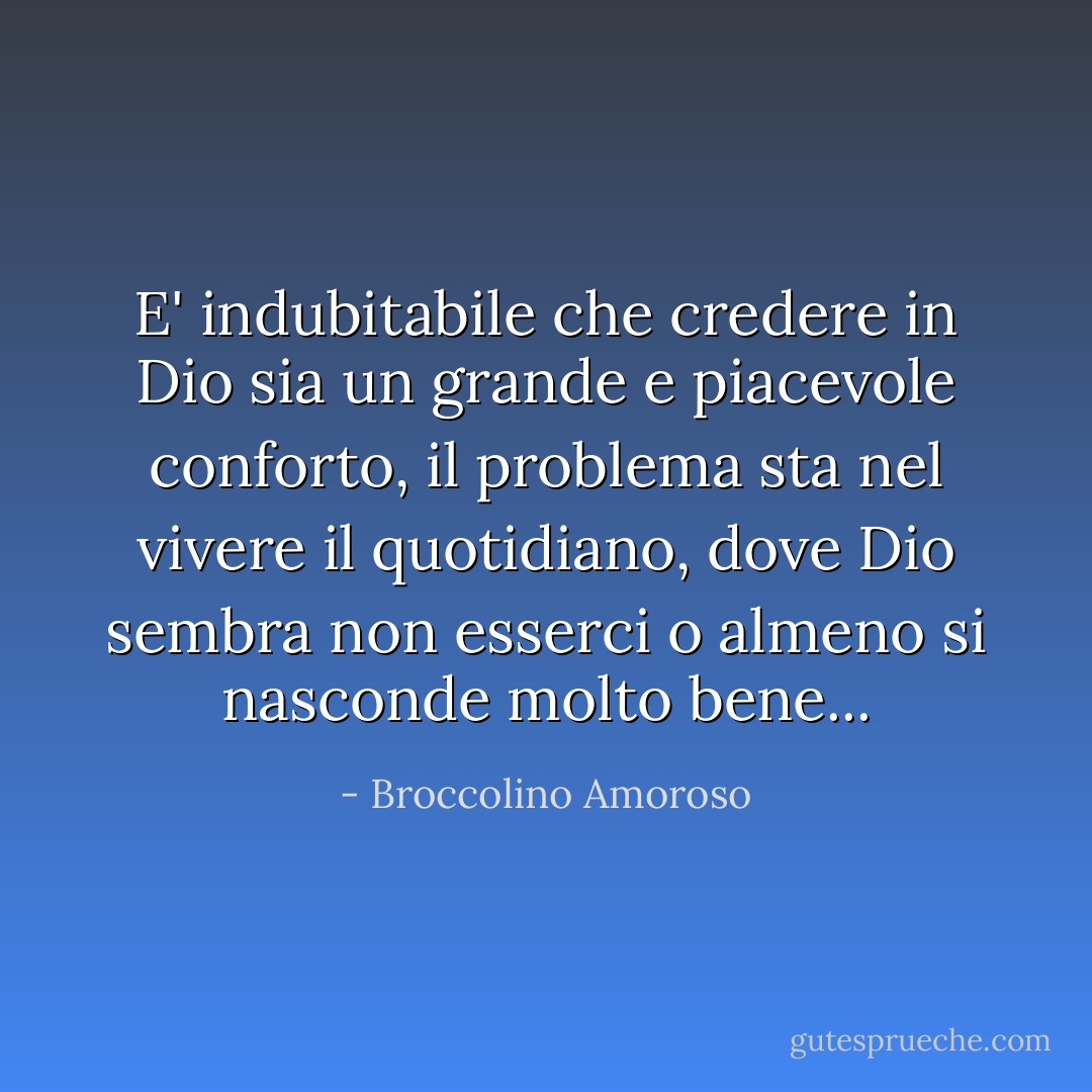 E' indubitabile che credere in Dio sia un grande e piacevole conforto, il problema sta nel vivere il quotidiano, dove Dio sembra non esserci o almeno si nasconde molto bene... - Broccolino Amoroso