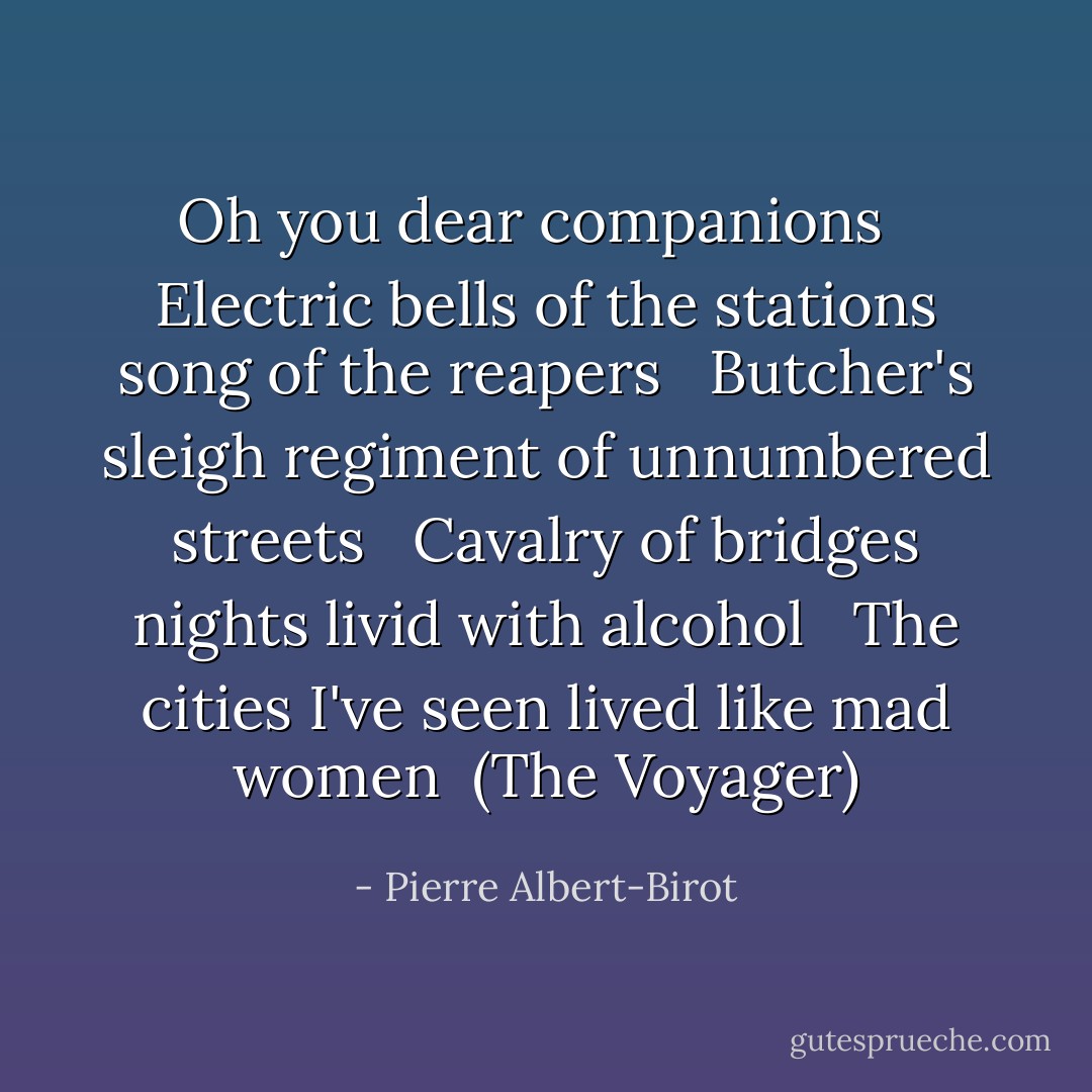 Oh you dear companions<br /> <br />Electric bells of the stations song of the reapers<br /> <br />Butcher's sleigh regiment of unnumbered streets<br /> <br />Cavalry of bridges nights livid with alcohol<br /> <br />The cities I've seen lived like mad women<br /><br />(The Voyager) - Pierre Albert-Birot