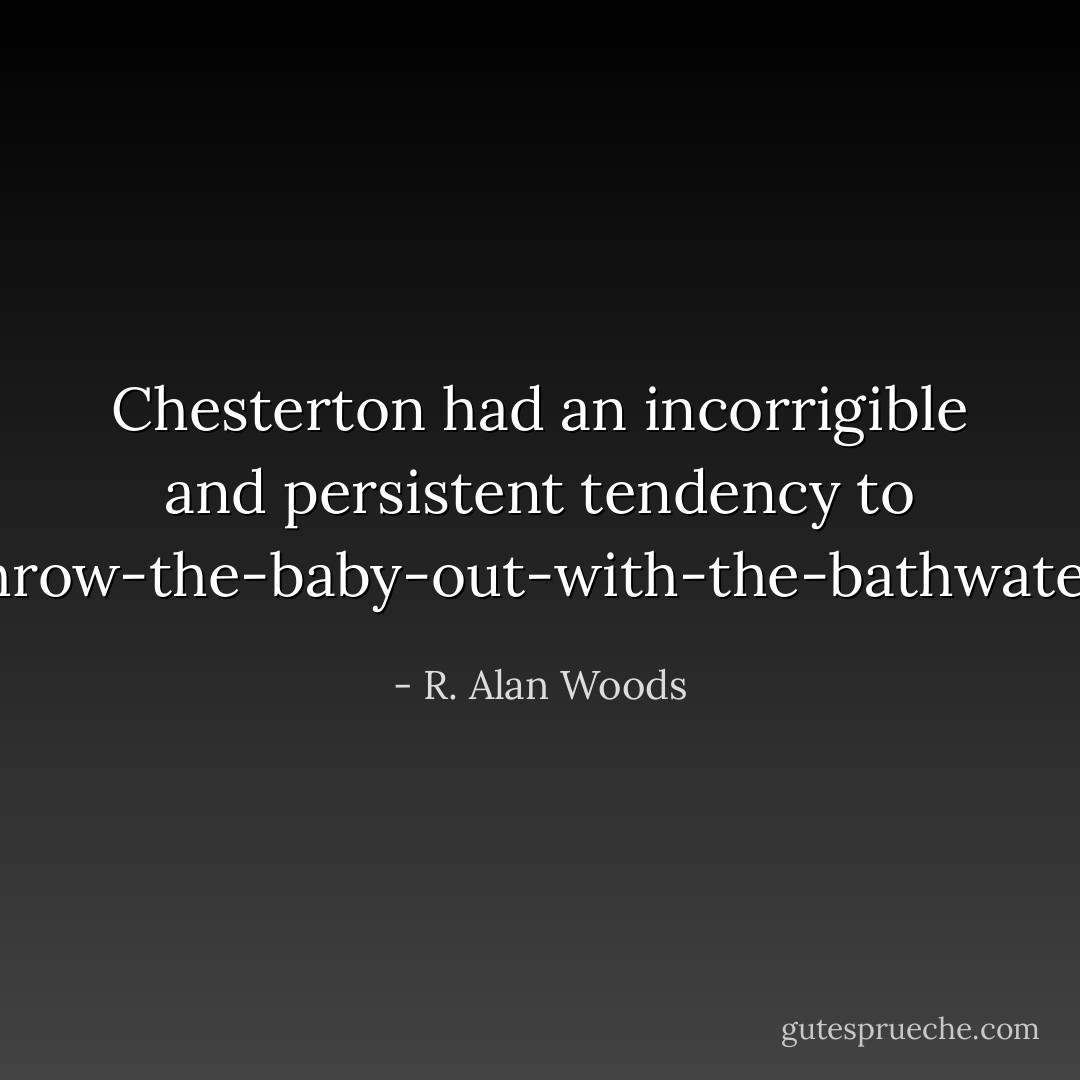 Chesterton had an incorrigible and persistent tendency to throw-the-baby-out-with-the-bathwater. - R. Alan Woods