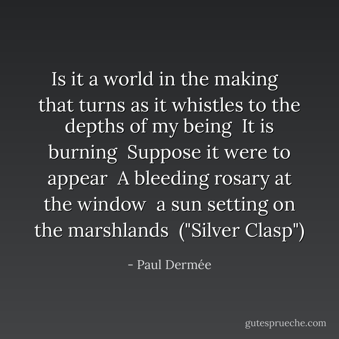 Is it a world in the making<br /> <br />that turns as it whistles to the depths of my being<br /><br />It is burning<br /><br />Suppose it were to appear<br /><br />A bleeding rosary at the window<br /><br />a sun setting on the marshlands<br /><br />("Silver Clasp") - Paul Dermée