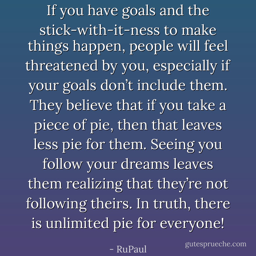 If you have goals and the stick-with-it-ness to make things happen, people will feel threatened by you, especially if your goals don’t include them. They believe that if you take a piece of pie, then that leaves less pie for them. Seeing you follow your dreams leaves them realizing that they’re not following theirs. In truth, there is unlimited pie for everyone! - RuPaul