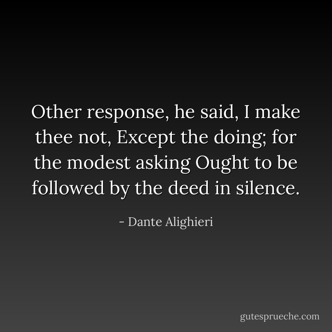 Other response, he said, I make thee not,<br />Except the doing; for the modest asking<br />Ought to be followed by the deed in silence. - Dante Alighieri