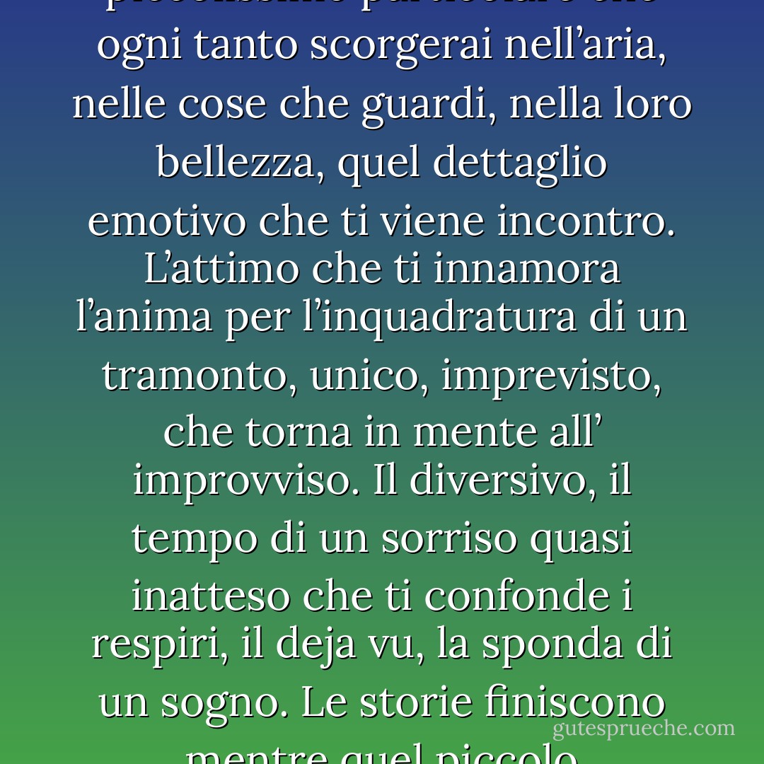 Non sono riuscito ad averti vicino ma questo non significa non averti dentro. Sai cosa sarò io per te? Sarò sempre quel piccolissimo particolare che ogni tanto scorgerai nell’aria, nelle cose che guardi, nella loro bellezza, quel dettaglio emotivo che ti viene incontro. L’attimo che ti innamora l’anima per l’inquadratura di un tramonto, unico, imprevisto, che torna in mente all’ improvviso. Il diversivo, il tempo di un sorriso quasi inatteso che ti confonde i respiri, il deja vu, la sponda di un sogno. Le storie finiscono mentre quel piccolo particolare, quel quasi niente, mi farà restare con te per sempre. - Massimo Bisotti