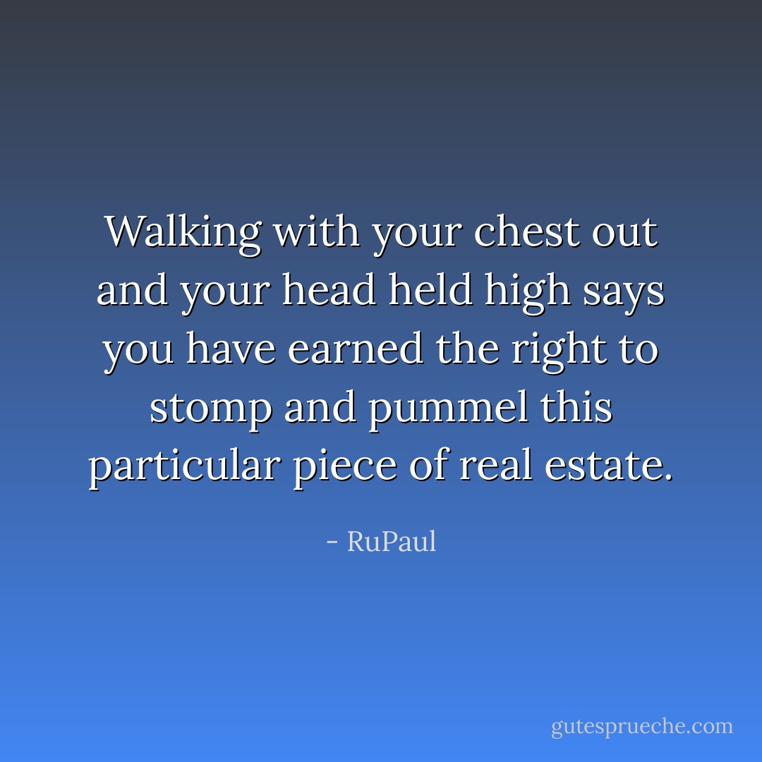 Walking with your chest out and your head held high says you have earned the right to stomp and pummel this particular piece of real estate. - RuPaul