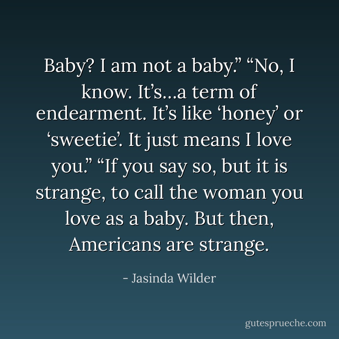 Baby? I am not a baby.”<br />“No, I know. It’s…a term of endearment. It’s like ‘honey’ or ‘sweetie’. It just means I love you.”<br />“If you say so, but it is strange, to call the woman you love as a baby. But then, Americans are strange. - Jasinda Wilder