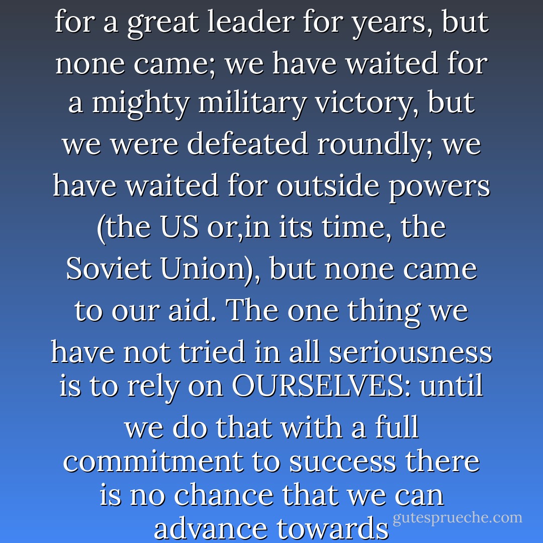 In short, Israel is the measure of our failings and our incompetence. We have waited for a great leader for years, but none came; we have waited for a mighty military victory, but we were defeated roundly; we have waited for outside powers (the US or,in its time, the Soviet Union), but none came to our aid. The one thing we have not tried in all seriousness is to rely on OURSELVES: until we do that with a full commitment to success there is no chance that we can advance towards self-determination and freedom from aggression.-1998 - Edward W. Said