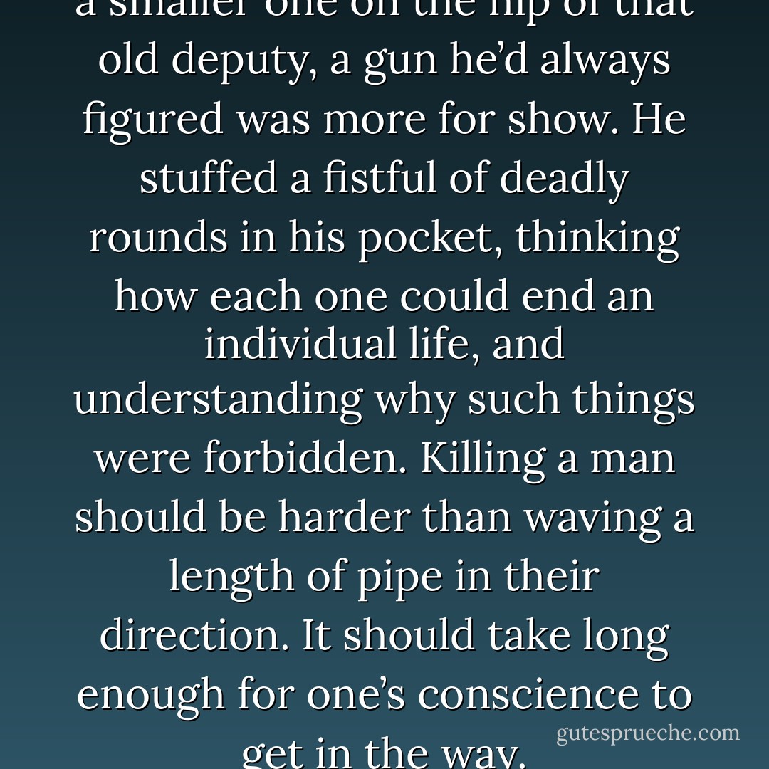 He’d only ever seen a gun once, a smaller one on the hip of that old deputy, a gun he’d always figured was more for show. He stuffed a fistful of deadly rounds in his pocket, thinking how each one could end an individual life, and understanding why such things were forbidden. Killing a man should be harder than waving a length of pipe in their direction. It should take long enough for one’s conscience to get in the way. - Hugh Howey