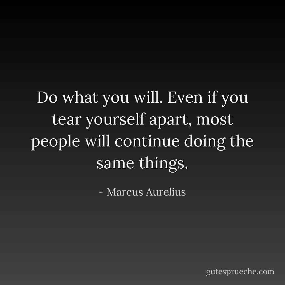Do what you will. Even if you tear yourself apart, most people will continue doing the same things. - Marcus Aurelius