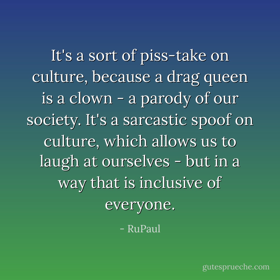 It's a sort of piss-take on culture, because a drag queen is a clown - a parody of our society. It's a sarcastic spoof on culture, which allows us to laugh at ourselves - but in a way that is inclusive of everyone. - RuPaul