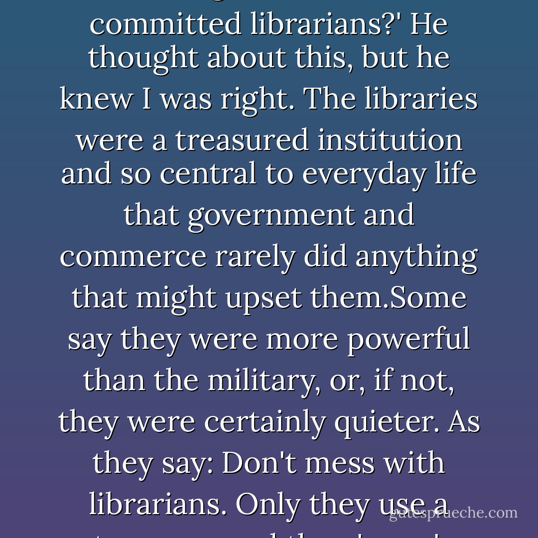 Do you really think you'd win a PR war against a bunch of committed librarians?' He thought about this, but he knew I was right. The libraries were a treasured institution and so central to everyday life that government and commerce rarely did anything that might upset them.Some say they were more powerful than the military, or, if not, they were certainly quieter. As they say: Don't mess with librarians.<br />Only they use a stronger word than 'mess'... - Jasper Fforde