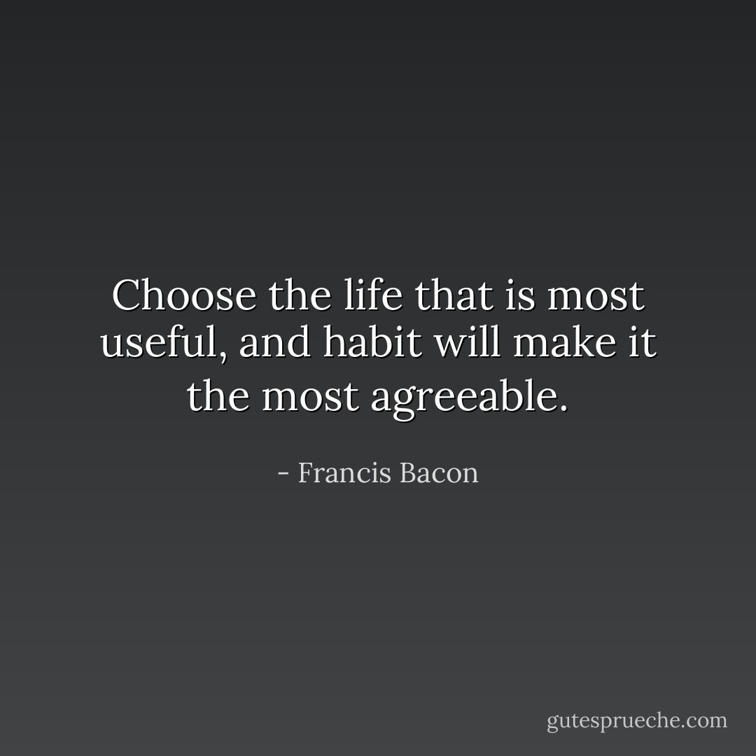 Choose the life that is most useful, and habit will make it the most agreeable. - Francis Bacon