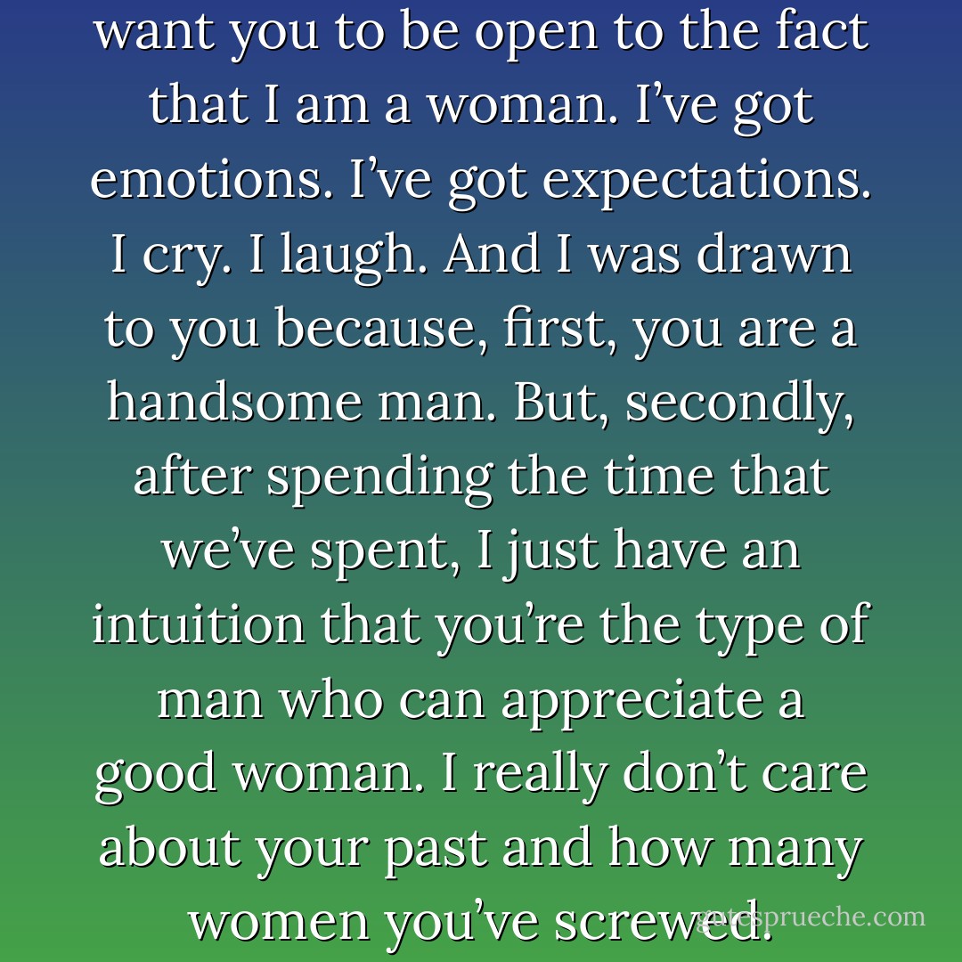You know what I want? I just want you to be open to the fact that I am a woman. I’ve got emotions. I’ve got expectations. I cry. I laugh. And I was drawn to you because, first, you are a handsome man. But, secondly, after spending the time that we’ve spent, I just have an intuition that you’re the type of man who can appreciate a good woman. I really don’t care about your past and how many women you’ve screwed. - S.B. Redd