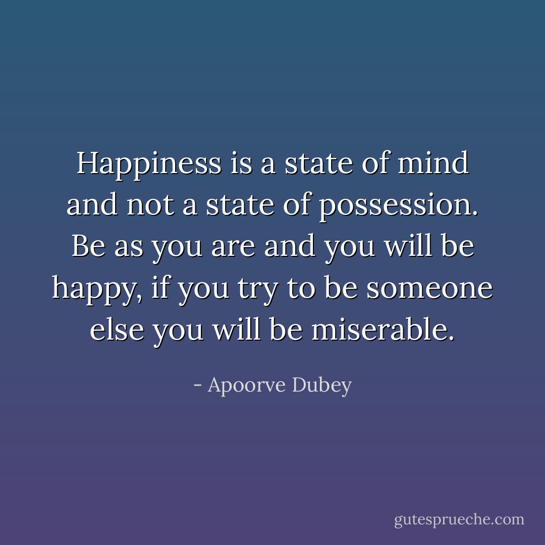 Happiness is a state of mind and not a state of possession. Be as you are and you will be happy, if you try to be someone else you will be miserable. - Apoorve Dubey