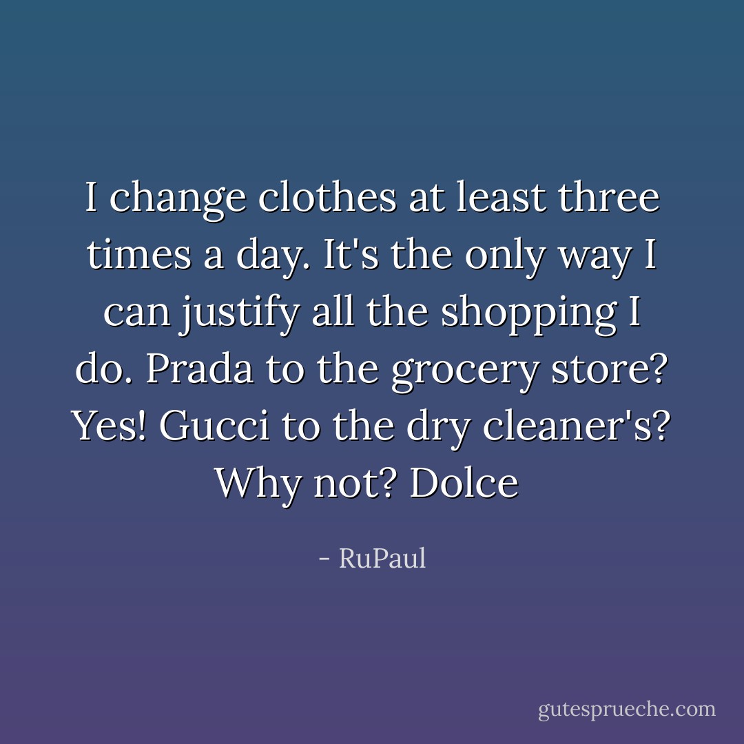 I change clothes at least three times a day. It's the only way I can justify all the shopping I do. Prada to the grocery store? Yes! Gucci to the dry cleaner's? Why not? Dolce  - RuPaul