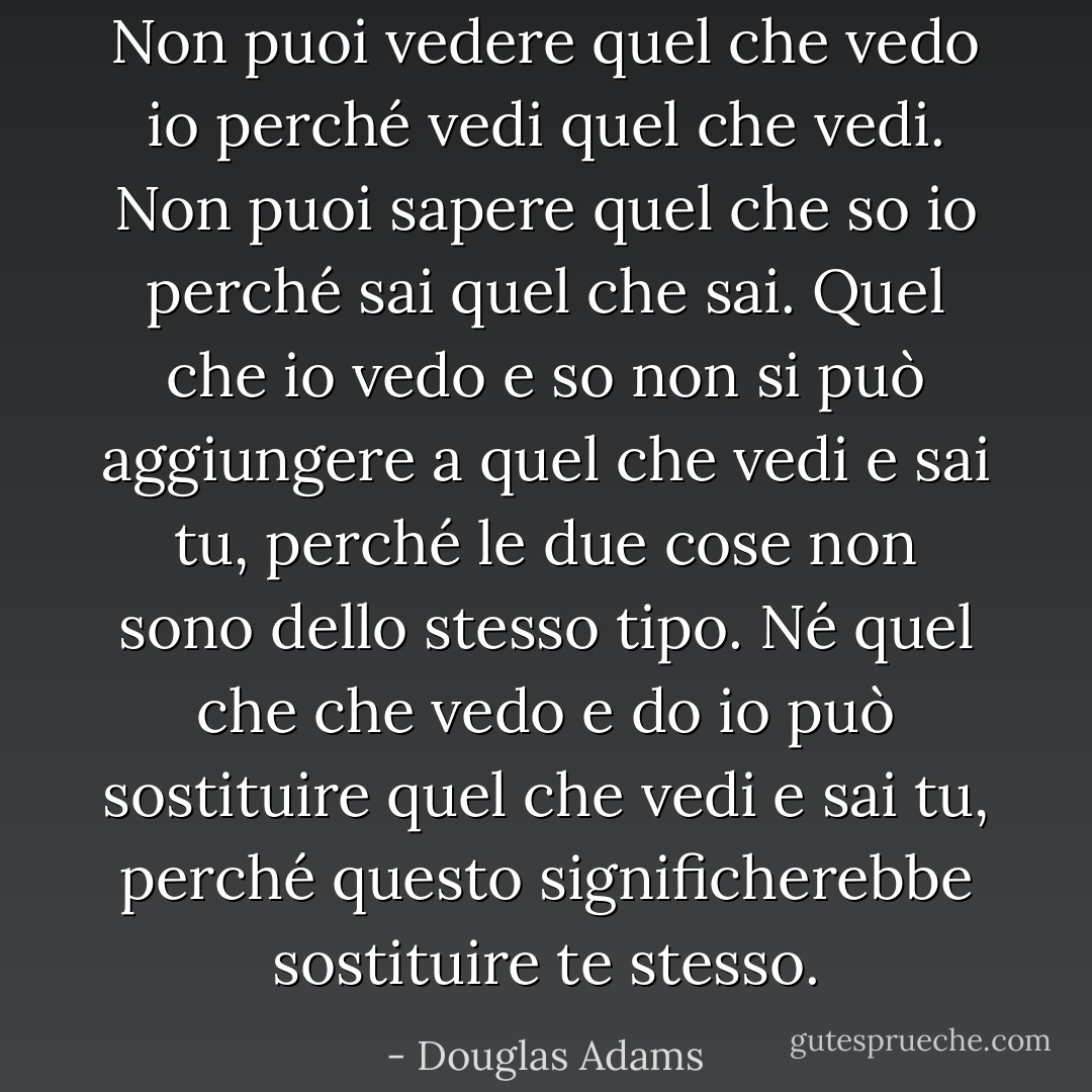Non puoi vedere quel che vedo io perché vedi quel che vedi. Non puoi sapere quel che so io perché sai quel che sai. Quel che io vedo e so non si può aggiungere a quel che vedi e sai tu, perché le due cose non sono dello stesso tipo. Né quel che che vedo e do io può sostituire quel che vedi e sai tu, perché questo significherebbe sostituire te stesso. - Douglas Adams