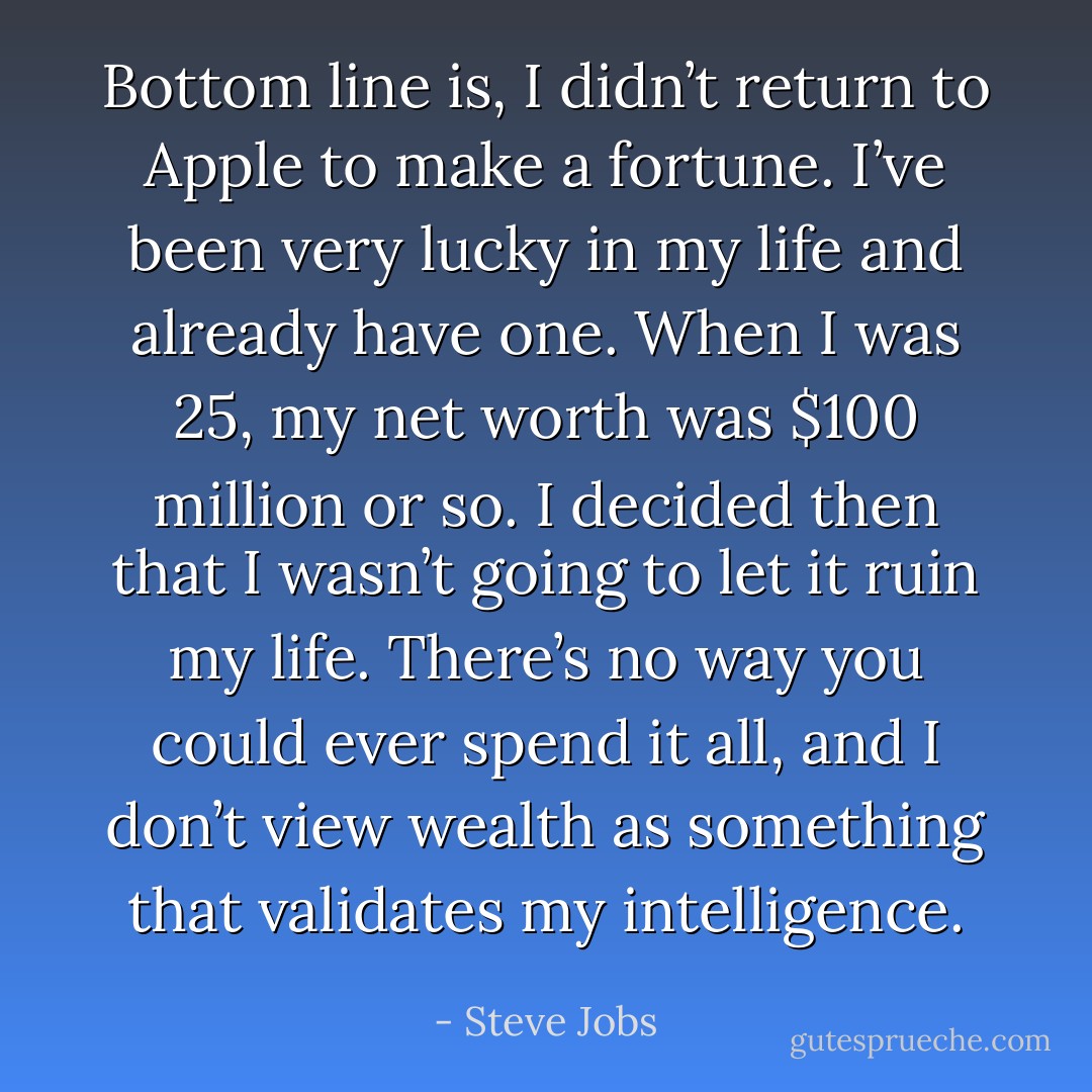 Bottom line is, I didn’t return to Apple to make a fortune. I’ve been very lucky in my life and already have one. When I was 25, my net worth was $100 million or so. I decided then that I wasn’t going to let it ruin my life. There’s no way you could ever spend it all, and I don’t view wealth as something that validates my intelligence. - Steve Jobs