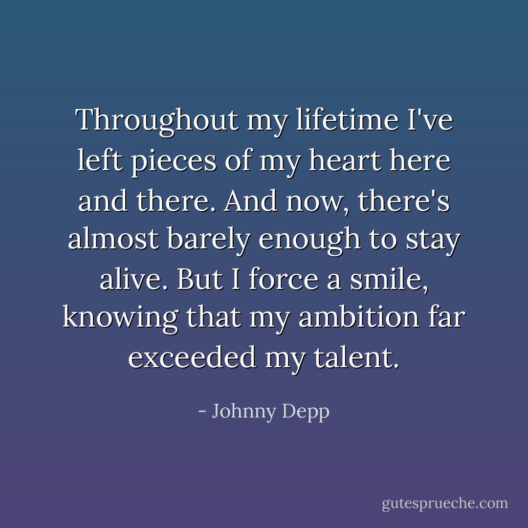 Throughout my lifetime I've left pieces of my heart here and there. And now, there's almost barely enough to stay alive. But I force a smile, knowing that my ambition far exceeded my talent. - Johnny Depp