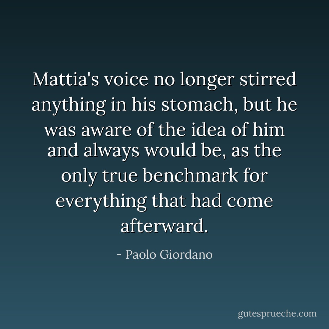 Mattia's voice no longer stirred anything in his stomach, but he was aware of the idea of him and always would be, as the only true benchmark for everything that had come afterward. - Paolo Giordano