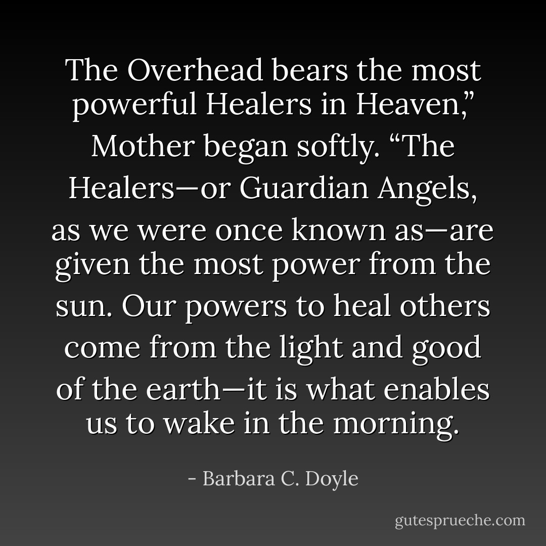 The Overhead bears the most powerful Healers in Heaven,” Mother began softly. “The Healers—or Guardian Angels, as we were once known as—are given the most power from the sun. Our powers to heal others come from the light and good of the earth—it is what enables us to wake in the morning. - Barbara C. Doyle