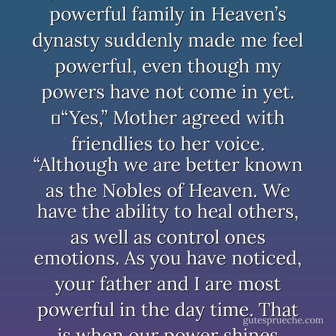 The Guardians of the Overhead hold the most power in Heaven. They have the power to not only heal, but project. They can influence other Healers around them to make sure that Healer makes better judgment choices in life. Following them is the royal family that rules Heavens dynasty—”<br />	“The Caspian family,” I cut in happy that I knew the answer. To know that my family was the second most powerful family in Heaven’s dynasty suddenly made me feel powerful, even though my powers have not come in yet.<br />	“Yes,” Mother agreed with friendlies to her voice. “Although we are better known as the Nobles of Heaven. We have the ability to heal others, as well as control ones emotions. As you have noticed, your father and I are most powerful in the day time. That is when our power shines brightest. As the Nobles of Heaven, your father has the ability to control how a Healer acts. If one misbehaves, it is a Nobles job to straighten them up for the good of Heaven. Just by a single command, your father can change that Healers action. For if one Healer acts out, it is a chain reaction. Without consequence, Lumen will be unbalanced. - Barbara C. Doyle