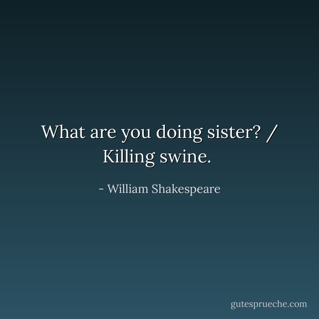 What are you doing sister? / Killing swine.  - William Shakespeare