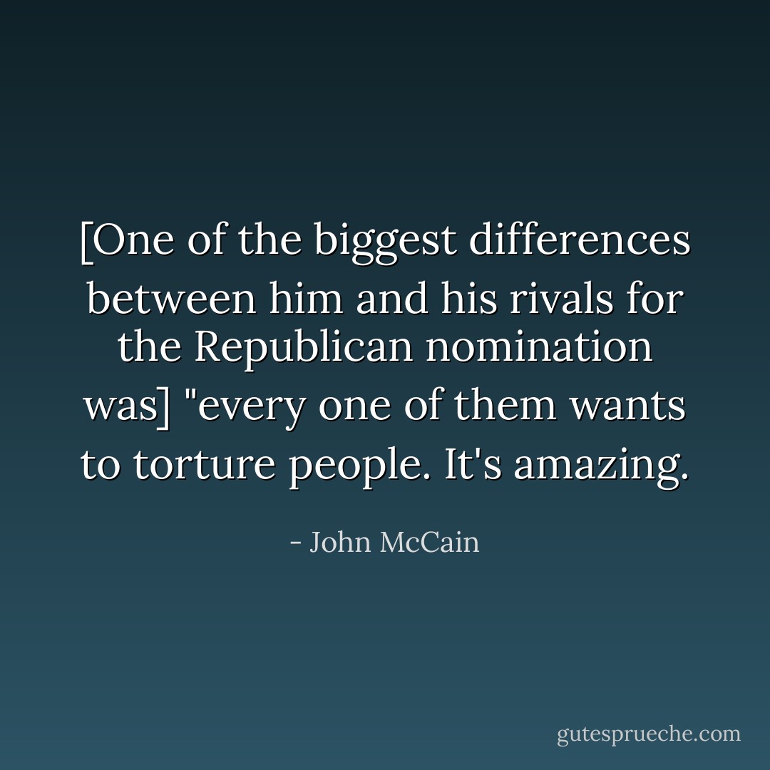 [One of the biggest differences between him and his rivals for the Republican nomination was] "every one of them wants to torture people. It's amazing. - John McCain